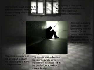 The lighting is only small, which means it darkens the rest of the room and eliminates a small patch. The man is looking down and Is not connecting with the camera, or the person who is taking the picture. This shows the man to be more vulnerable.  The man is blacked out an looks shadowed, as he is blacked out is shows him to be lonelier because black means lonely.  The camera angle is at his level and is taking the picture almost from a diagonal view.  The framing is just showing him and the darkened room, there is also nothing else in the mise-en-scence.  