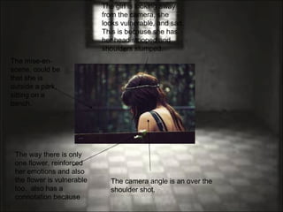 The camera angle is an over the shoulder shot.  The girl is looking away from the camera, she looks vulnerable, and sad. This is because she has her head stooped and shoulders slumped.  The mise-en-scene, could be that she is outside a park, sitting on a bench. The way there is only one flower, reinforced her emotions and also the flower is vulnerable too.  also has a connotation because 