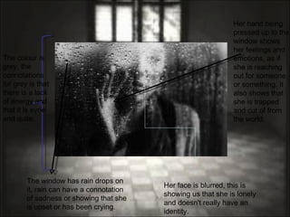 The window has rain drops on it, rain can have a connotation of sadness or showing that she is upset or has been crying. Her hand being pressed up to the window shows her feelings and emotions, as if she is reaching out for someone or something. It also shows that she is trapped and cut of from the world. Her face is blurred, this is showing us that she is lonely and doesn't really have an identity. The colour is grey, the connotations for grey is that there is a lack of energy and that it is eyrie and quite.  