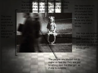 The people are blurred out to make us feel like they are just brushing past the litter girl, as if she is invisible. Her legs are angled, in a innocent sort of way, just like her hair and clothing, it is all what you would dress a little girl in.  The mise-en-scene could be a busy street, or a playground behind the little girl.  Her expression on her face is a sort of crumpled sort of confused face, as if she dent know why she is on her own and lonely.  The colour is grey, which again means there is a lack of energy, quietness and eeriness. And the light is dim which means it is a sad sort of depressing picture. 