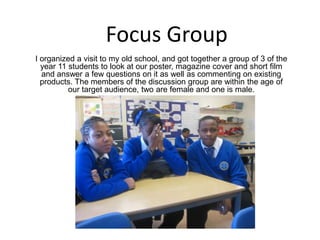 Focus Group I organized a visit to my old school, and got together a group of 3 of the year 11 students to look at our poster, magazine cover and short film and answer a few questions on it as well as commenting on existing products. The members of the discussion group are within the age of our target audience, two are female and one is male.  