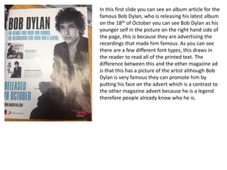 In this first slide you can see an album article for the
famous Bob Dylan, who is releasing his latest album
on the 18th of October you can see Bob Dylan as his
younger self in the picture on the right hand side of
the page, this is because they are advertising the
recordings that made him famous. As you can see
there are a few different font types, this draws in
the reader to read all of the printed text. The
difference between this and the other magazine ad
is that this has a picture of the artist although Bob
Dylan is very famous they can promote him by
putting his face on the advert which is a contrast to
the other magazine advert because he is a legend
therefore people already know who he is.
 