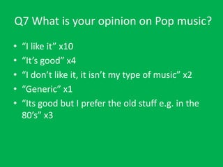 Q7 What is your opinion on Pop music?
•
•
•
•
•

“I like it” x10
“It’s good” x4
“I don’t like it, it isn’t my type of music” x2
“Generic” x1
“Its good but I prefer the old stuff e.g. in the
80’s” x3

 