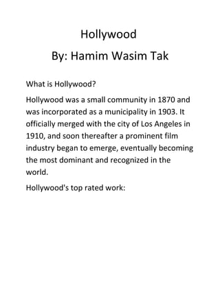Hollywood 
By: Hamim Wasim Tak 
What is Hollywood? 
Hollywood was a small community in 1870 and 
was incorporated as a municipality in 1903. It 
officially merged with the city of Los Angeles in 
1910, and soon thereafter a prominent film 
industry began to emerge, eventually becoming 
the most dominant and recognized in the 
world. 
Hollywood's top rated work: 
 