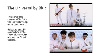 The Universal by Blur
This song ‘The
Universal” is from
the British britpop
indie band ’Blur’.
Released on 13th
November 1995.
From Blur’s fourth
album, the Great
Escape.
 