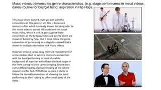 Music videos demonstrate genre characteristics. (e.g. stage performance in metal videos,
dance routine for boy/girl band, aspiration in Hip Hop).
This music video doesn’t really go with with the
conventions of this genre at all. This is because it
reenacts a film which is already known for being odd. So
this music video is passed off as odd and not usual
music video, which it isn't. It goes against these
conventions of the britpop/indie-rock genres which are
shown in Babies by Pulp. But it does follow the genre
convention of performing on a stage to a crowd that is
shown in multiple alternative rock music videos.
However when it sways away from the reenactment of
scenes it does start to become more of a convention
with the band performing in front of a white
background all together with Albarn the lead singer in
the front staring into the camera singing. Also it does
cut to different parts of people looking at the sphere
speaker and Mr Red. With these in place it starts to
follow the normal conventions of showing the band
performing to then cutting to other small parts of the
video.
 