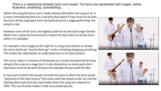 There is a relationship between lyrics and visuals. The lyrics are represented with images. (either
illustrative, amplifying, contradicting).
Within this song the lyrics aren't really represented within the song at all. It
is more contradicting that it is a storyline that doesn’t have much to do with
the lyrics of the song apart from the band stood on a stage performing the
song to a bar.
However some of the lyrics are slightly acted out by the lead singer Damon
Albarn this is done by hand actions in which he does them to certain lyrics
where it is available.
For example in the images to the right he is using hand actions to imitate
the lyrics which are “just let them go” so he is imitating dropping something.
This makes the video better to understand due to his hand actions.
This music video is a mixture of illustrative as it shows the band performing
along to the song on a stage but it is also disjuncture as some parts don’t
have have much to do with the lyrics for example the part with Mr Red.
A main part in which the visuals mix with the lyrics is when the lyrics quote
“welcome to the next century” this mixes with the visuals as the set and the
clothing does look futuristic even today when the song was released in
1995. The use of white makes it look very contemporary.
 