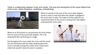 There is a relationship between music and visuals. The tone and atmosphere of the visual reflects that
of the music. (either illustrative, amplifying, contradicting).
Within 8 seconds of the start of the music video diegetic
sound is used in a way that when the speaker is plugged in
the music starts to play. This makes it so the audience can
understand where to the sound is coming from help slightly
understand the music video.
Where as at 36 seconds in a second piece of visuals shows
the true source of the sound with diegetic. This is by
showing the Blur performing on a stage.
But throughout the music video the music and the visuals
are very illustrative with the video showing where the
music is actually coming from rather than a disjuncture
video that wouldn’t show the band or speakers.
 