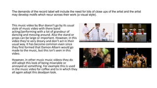 The demands of the record label will include the need for lots of close ups of the artist and the artist
may develop motifs which recur across their work (a visual style).
This music video by Blur doesn’t go by its usual
style of music video with there band
acting/performing with a lot of grandeur of
dancing and messing around. Also the stand or
props can be large or important. However, in this
video they’re very dreary and don’t act in their
usual way. It has become common even since
they first formed that Damon Albarn would go
made to the music, but this isn’t seen in this
video.
However, in other music music videos they do
still adopt this look of being miserable or
annoyed at something. For example this is used
in the music video for coffee and tv in which they
all again adopt this deadpan look.
 