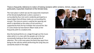 There is frequently reference to notion of looking (screens within screens, mirrors, stages, etc) and
particularly voyeuristic treatment of the female body.
The main place in which we see the voyeuristic treatment
of the female body/female is when a woman is
surrounded by four men and is evidently portrayed as a
sexual object that all these males are surrounding this
one girl. The mise-en-scene is used by her wearing red
which is identified as the colour of lust and this is
supported by that she has multiple men around her. But
it is also shown by how Damon Albarn looks at her
frequently with his crooked smile.
Also the band performs on a stage through out the music
video which is in a bar with the people sat in the bar
occasionally looking at them but not paying lots of
attention. This is the main place the band stay apart from
being on the sofa but whilst performing the song they are
constantly stood on the stage.
 