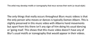 The artist may develop motifs or iconography that recur across their work (a visual style)
The only things that really occurs throughout Blurs music videos is that
the only person who moves or dances is typically Damon Albarn. This is
slightly preserved in this music video with Albarns hand movements
but apart from this there isn't any sign of him doing his usual dancing
or ’going mad’. This shows that this music video doesn’t have any of
Blur’s usual motifs or iconography that would appear in their videos.
 
