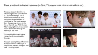 There are often intertextual reference (to films, TV programmes, other music videos etc).
This song is easily identified as
referencing Stanley Kubrick’s film
”A Clockwork Orange’. This is
mainly done by shot by shot
recreation or reenactment of
certain parts. The music videos
does the opening scenes of the
film in the milk bar. With Damon
Albarn playing the main character.
This is identifiable through his
wearing of eye liner.
Occasionally Albarn will give a
crooked smile to imitate Alex
DeLarge.
This style is completely different to
Blur’s usual music video style as
they usually are very energetic and
have a lot of grandeur.
 