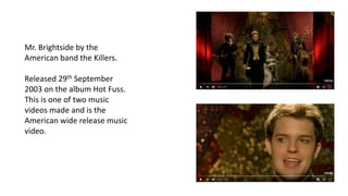 Mr. Brightside by the
American band the Killers.
Released 29th September
2003 on the album Hot Fuss.
This is one of two music
videos made and is the
American wide release music
video.
 