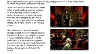 Music videos demonstrate genre characteristics. (e.g. stage performance in metal videos, dance
routine for boy/girl band, aspiration in Hip Hop).
This band is an alternative rock band like the
other two videos I have analysed and both
of them including this have the band
performing whether on a stage or just in
front of a white background. This music
video has this as well with them stood on a
stage performing to a crowd in a burlesque
theme.
The performing on a stage is a genre
characteristic of alternative rock as it makes
the band look important and gives it less of
a story line to follow making it easier to
understand. It does also follow the genre
convention of having a small sub storyline to
follow though. This is through the story of
Brandon Flowers and the female in the
crowd.
 
