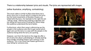 There is a relationship between lyrics and visuals. The lyrics are represented with images.
(either illustrative, amplifying, contradicting).
This music video is similar to Blurs that there isnt a
direct story line in visuals which is linked to the lyrics
but the hand movements of Brandon Flowers are
linked with the lyrics. For example to the right the are
“taking a drag” referencing smoking a cigarette and
hes doing the hand action of doing this which helps
the audience understand the lyrics better.
Furthermore, when then song is referencing sex the
people in the audience also start to get sexual which
again acts out the lyrics in a way with the people in the
audience doing what the lyrics are quoting.
However, cuts from the band on the stage do offer a
bit of story line about a developing or already existing
love triangle including Flowers and a woman in the
audience. This is too show how flowers girlfriend is
now falling for someone else.
 