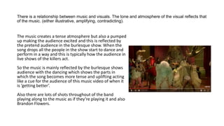 There is a relationship between music and visuals. The tone and atmosphere of the visual reflects that
of the music. (either illustrative, amplifying, contradicting).
The music creates a tense atmosphere but also a pumped
up making the audience excited and this is reflected by
the pretend audience in the burlesque show. When the
song drops all the people in the show start to dance and
perform in a way and this is typically how the audience in
live shows of the killers act.
So the music is mainly reflected by the burlesque shows
audience with the dancing which shows the parts in
which the song becomes more tense and uplifting acting
like a cue for the audience of this music video of when it
is ’getting better’.
Also there are lots of shots throughout of the band
playing along to the music as if they’re playing it and also
Brandon Flowers.
 