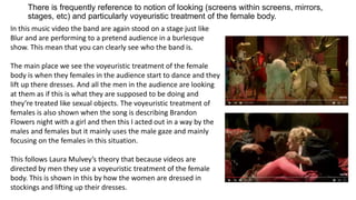 There is frequently reference to notion of looking (screens within screens, mirrors,
stages, etc) and particularly voyeuristic treatment of the female body.
In this music video the band are again stood on a stage just like
Blur and are performing to a pretend audience in a burlesque
show. This mean that you can clearly see who the band is.
The main place we see the voyeuristic treatment of the female
body is when they females in the audience start to dance and they
lift up there dresses. And all the men in the audience are looking
at them as if this is what they are supposed to be doing and
they’re treated like sexual objects. The voyeuristic treatment of
females is also shown when the song is describing Brandon
Flowers night with a girl and then this I acted out in a way by the
males and females but it mainly uses the male gaze and mainly
focusing on the females in this situation.
This follows Laura Mulvey’s theory that because videos are
directed by men they use a voyeuristic treatment of the female
body. This is shown in this by how the women are dressed in
stockings and lifting up their dresses.
 