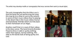 The artist may develop motifs or iconography that recur across their work (a visual style)
The only iconography that the killers use is
that the band are just performing the song
this may be to a show or just to the camera.
In some of their music videos they’re playing
in the desert like in the music videos Human
and Somebody Told Me which are links back
to their hometown of Las Vegas.
Another motif that is in most of their videos
is the dress sense. The band (mainly Brandon
Flowers) dress in odd or quirky clothing
rather than typical, normal clothing. This
adds to the bands look of being quirky and
cool.
 
