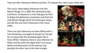 There are often intertextual reference (to films, TV programmes, other music videos etc).
This music video highly references the film
Moulin Rouge. It’s a 2001 film directed by Baz
Lurhmann. Its based on a man that goes to Paris
to follow the Bohemian revolution and finds the
club Moulin Rouge which has burlesque shows
just like the one that is featured in the music
video.
There are also references to Snow White with a
man throwing a red apple at the girl as if to put
her to sleep with the poisoned apple like in
Snow White. However, there is also reference to
Adam and Eve with this apple that it can cause
death and destruction to the woman and
possibly the other two in the love triangle
 