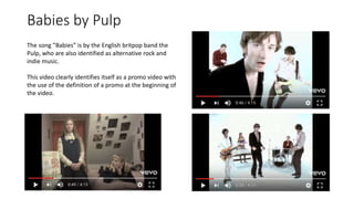 Babies by Pulp
The song ”Babies” is by the English britpop band the
Pulp, who are also identified as alternative rock and
indie music.
This video clearly identifies itself as a promo video with
the use of the definition of a promo at the beginning of
the video.
 