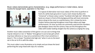 Music videos demonstrate genre characteristics. (e.g. stage performance in metal videos, dance
routine for boy/girl band, aspiration in Hip Hop)
It is typical of alternative rock music videos of this time to perform in
front of a white back ground or in just a room shown by Blurs the
“Universal” or Ocean colour scenes ”hundred mile high city”. Whilst the
band are shown in front of this background they will most commonly
dance along to the music as a performance, this is shown by Jarvis
Cockers famous dancing throughout most Pulps videos and stage
performances. Or close up shots are commonly used and the members
give deadpan stares into the camera, Pulp use this throughout this
video with Cocker looking straight into the camera as singing the song..
Another music video convention of this genre is to use cuts to things that
may be relevant or not. In “Babies” throughout it cuts to two girls which
may have reference or may not as sometimes it fits in but sometimes it
doesn't. This is shown “Hundred mile high city” when it cuts to the band
sat in the car to fit in with the video.
This music video is very illustrative as its simple and just shows the band
performing the song mixed with clips of a narative.
 