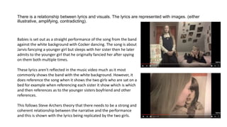 There is a relationship between lyrics and visuals. The lyrics are represented with images. (either
illustrative, amplifying, contradicting).
Babies is set out as a straight performance of the song from the band
against the white background with Cocker dancing. The song is about
Jarvis fancying a younger girl but sleeps with her sister then he later
admits to the younger girl that he originally fancied her after spying
on them both multiple times.
These lyrics aren't reflected in the music video much as it most
commonly shows the band with the white background. However, it
does reference the song when it shows the two girls who are sat on a
bed for example when referencing each sister it show which is which
and then references as to the younger sisters boyfriend and other
references.
This follows Steve Archers theory that there needs to be a strong and
coherent relationship between the narrative and the performance
and this is shown with the lyrics being replicated by the two girls.
 