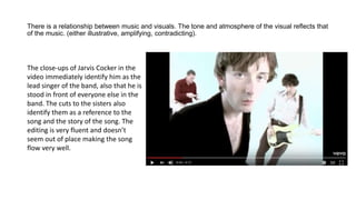 There is a relationship between music and visuals. The tone and atmosphere of the visual reflects that
of the music. (either illustrative, amplifying, contradicting).
The close-ups of Jarvis Cocker in the
video immediately identify him as the
lead singer of the band, also that he is
stood in front of everyone else in the
band. The cuts to the sisters also
identify them as a reference to the
song and the story of the song. The
editing is very fluent and doesn’t
seem out of place making the song
flow very well.
 