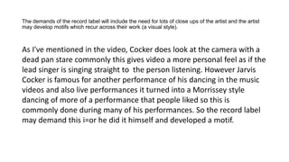 The demands of the record label will include the need for lots of close ups of the artist and the artist
may develop motifs which recur across their work (a visual style).
As I've mentioned in the video, Cocker does look at the camera with a
dead pan stare commonly this gives video a more personal feel as if the
lead singer is singing straight to the person listening. However Jarvis
Cocker is famous for another performance of his dancing in the music
videos and also live performances it turned into a Morrissey style
dancing of more of a performance that people liked so this is
commonly done during many of his performances. So the record label
may demand this i=or he did it himself and developed a motif.
 