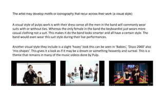 The artist may develop motifs or iconography that recur across their work (a visual style)
A visual style of pulps work is with their dress sense all the men in the band will commonly wear
suits with or without ties. Whereas the only female in the band the keyboardist just wears more
casual clothing not a suit. This makes it do the band looks smarter and all have a certain style. The
band would even wear this suit style during their live performances.
Another visual style they include is a slight ‘hazey’ look this can be seen in ‘Babies’, ‘Disco 2000’ also
‘mis-shapes’. This gives it a look as if it may be a dream or something heavenly and surreal. This is a
theme that remains in many of the music videos done by Pulp.
 