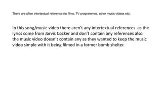 There are often intertextual reference (to films, TV programmes, other music videos etc).
In this song/music video there aren't any intertextual references as the
lyrics come from Jarvis Cocker and don’t contain any references also
the music video doesn’t contain any as they wanted to keep the music
video simple with it being filmed in a former bomb shelter.
 