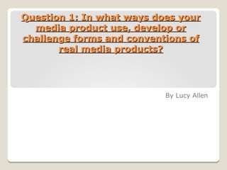 Question 1: In what ways does yourQuestion 1: In what ways does your
media product use, develop ormedia product use, develop or
challenge forms and conventions ofchallenge forms and conventions of
real media products?real media products?
By Lucy Allen
 