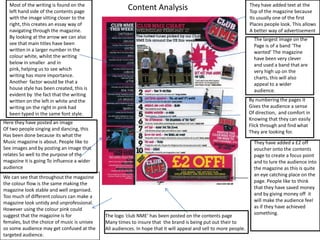 Most of the writing is found on the left hand side of the contents page with the image sitting closer to the right, this creates an essay way of navigating through the magazine.  By looking at the arrow we can also see that main titles have been written in a larger number in the colour white, whilst the writing below in smaller  and in pink, helping us to see which writing has more importance.  Another  factor would be that a house style has been created, this is evident by  the fact that the writing written on the left in white and the writing on the right in pink had been typed in the same font style. They have added text at the  Top of the magazine because Its usually one of the first  Places people look. This allows A better way of advertisement Content Analysis The largest image on the  Page is of a band ‘The wanted’ The magazine have been very clever and used a band that are very high up on the charts, this will also appeal to a wider audience. By numbering the pages it  Gives the audience a sense Of direction,  and comfort in Knowing that they can easily Flick through and find what They are looking for. Here they have posted an image Of two people singing and dancing, this Has been done because its what the  Music magazine is about. People like to See images and by posting an image that relates So well to the purpose of the magazine it is going To influence a wider audience They have added a £2 off voucher onto the contents page to create a focus point and to lure the audience into the magazine as this is quite an eye catching place on the page. People like to think that they have saved money and by giving money off  it will make the audience feel as if they have achieved something. We can see that throughout the magazine the colour flow is the same making the magazine look stable and well organised. Too much of different colours can make a magazine look untidy and unprofessional. However using the colour pink could  suggest that the magazine is for females, but the choice of music is unisex so some audience may get confused at the targeted audience. The logo ‘club NME’ has been posted on the contents page Many times to insure that  the brand is being put out their to All audiences. In hope that it will appeal and sell to more people. 