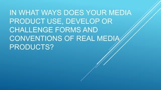 IN WHAT WAYS DOES YOUR MEDIA
PRODUCT USE, DEVELOP OR
CHALLENGE FORMS AND
CONVENTIONS OF REAL MEDIA
PRODUCTS?
 