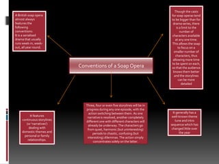 Though the casts for soap operas tend to be bigger than for drama series, there is a limit to the number of characters available at any one time. This allows the soap to focus on a smaller number of characters, thus allowing more time to be spent on each, so that the audience knows them better and the storylines can be more detailedA British soap opera almost always features the following conventions:It is a serialised drama that usually runs week-in, week-out, all year round.Conventions of a Soap OperaThree, four or even five storylines will be in progress during any one episode, with the action switching between them. As one narrative is resolved, another completely different one with different characters will already be underway. The characters go from quiet, harmonic (but uninteresting) periods to chaotic, confusing (but interesting) dilemmas. The action simply concentrates solely on the latter.It generally has a well-known theme tune and intro sequence which has changed little over the yearIt features continuous storylines (or 'narratives') dealing with domestic themes and personal or family relationships.