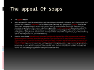 The appeal Of soaps The Appeal of SoapsMany people watch soaps because it pleases us to see and hear other people's problems, which in turn distracts us from our own. However, a soap opera has no real victims as the characters, of course, are fictional. However, we like to make guesses about their actions and reactions based on our knowledge of them. We like to see them develop as we get to know them and we enjoy learning about the complex relationships between characters. We become semi-experts on our favourite soaps, and our encyclopaedic knowledge of them, fuelled by the above points, gives us great pleasure. In a voyeuristic manner, we like to watch other people's lives, as, in the case of soap operas, they are just like ours, but more interesting.From the point of view of broadcasters, soaps are good because they are very cheap to produce, yet have huge audiences and can, therefore, generate huge revenues. They can often run for years without coming to an end - Coronation Street is more than 40 years old. Sets are used again and again, special costumes are not required and little or no location filming is ever needed. They are also quick to produce - each minute of recording taking only one hour to film. This may sound like a lot, but on film sets, it can often take days just to successfully direct a mere few seconds of action. Not all soap operas are successful - there are some which do not catch the interest of the viewers and end up being dropped after a few years (sometimes less). 