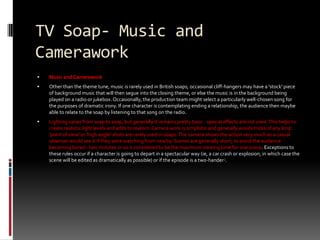 TV Soap- Music and Camerawork Music and CameraworkOther than the theme tune, music is rarely used in British soaps; occasional cliff-hangers may have a 'stock' piece of background music that will then segue into the closing theme, or else the music is in the background being played on a radio or jukebox. Occasionally, the production team might select a particularly well-chosen song for the purposes of dramatic irony. If one character is contemplating ending a relationship, the audience then maybe able to relate to the soap by listening to that song on the radio. Lighting varies from soap to soap, but generally it remains pretty basic - special effects are not used. This helps to create realistic light levels and adds to realism. Camera work is simplistic and generally avoids tricks of any kind: 'point of view' or 'high angle' shots are rarely used in soaps. The camera shows the action very much as a casual observer would see it if they were watching from nearby. Scenes are generally short, to avoid the audience becoming bored - two minutes or so is considered to be the maximum viewing time for one scene. Exceptions to these rules occur if a character is going to depart in a spectacular way (ie, a car crash or explosion, in which case the scene will be edited as dramatically as possible) or if the episode is a two-hander3.
