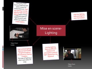 There are 3 main forms of lighting used within a piece of media these are: High key lighting, Low key lighting, high contrast lighting each of these 3 different types of lighting were used within our media to create realism.High key lighting, features bright or even illuminationMise en scene- Lighting  Taken from trailer.Low key lighting, features different shadows and atmospheric pools of light  appearing in the sequence.High contrast lighting features harsh shafts of light throughout the sequence creating a realism.This type of lighting is often used within TV soap.Taken from trailer.