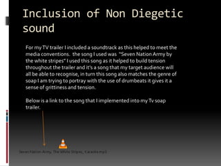Inclusion of Non Diegetic soundFor my TV trailer I included a soundtrack as this helped to meet the media conventions.  the song I used was  “Seven Nation Army by the white stripes” I used this song as it helped to build tension throughout the trailer and it’s a song that my target audience will all be able to recognise, in turn this song also matches the genre of soap I am trying to portray with the use of drumbeats it gives it a sense of grittiness and tension. Below is a link to the song that I implemented into my Tv soap trailer. 