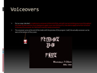 Voiceovers For our soap i decided to implement a voiceover at the end of the, and with me not including any music throughout the trailer as their was too much dialogue to apply music over the top of it, I decided to apply some form of sound in the way of a voiceover. As i felt that it met the media conventions The voiceover came at the end of the trailer with the preview of the program  itself, the actually voiceover can be seen at the bottom of the screen.Just need to add picture of final shot of the TV trailer with voiceover.