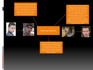 The other main character, involved in the main storyline of our trailer was Stephen he is portrayed in this trailer to be a working class male in need of money and will take demands of Brendan and do his dirty work for him in return for a pay check.The first main character in our soap was Brendan he was seen as the  stereotypical boss figure within the soap trailer, there was something very much illegitimate about this character something that the audience needed to watch the soap in order to find out about him. Below is the character in our soap trailer on the left and on the right the character he is portraying. (Brendan is stereotyped as a villainRepresentationsThe use of representations is vital in any soap, there is a stereotype that comes with each character within our soap for example  (As can be seen as Slide 11) we have conveyed what's known as Typical Characters within the trailer.
