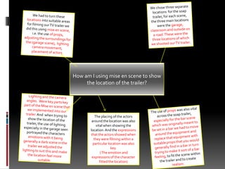 We chose three separate locations  for the soap trailer, for each scene, the three main locations were the garage, classroom and outside on a road. These were the three locations of which we shooted our TV trailer.  We had to turn these locations into suitable areas for filming our TV trailer we did this using mise en scene, i.e. the use of props,  adjusting the surroundings for the (garage scene),  lighting camera movement, placement of actors How am I using mise en scene to show the location of the trailer?Lighting and the camera angles . Were key parts key part of the Mise en scene that we implemented into our trailer. And  when trying to show the location of the trailer, the use of lighting especially in the garage seen portrayed the characters emotions with it being generally a dark scene in the trailer we adjusted the lighting to suit this and make the location feel more suitable.The use of props was also vital across the soap trailer, especially for the bar scene which was originally meant to be set in a bar we had to move around the equipment and replace that equipment with suitable props that you would generally find in a bar in turn trying to make it sort of a bar feeling, to fit the scene within the trailer and to create realism. The placing of the actors around the location was also vital when showing the location. And the expressions that the actors showed when they were filming within a  particular location was also key. ( The emotion and expressions of the character fitted the location) 