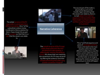 The second part of the trailer is about bullying and school trouble. Again something that the viewers can relate to, there is no real pattern from the first sequence to the second but I feel that a trailer must have variation and this is what I have portrayed in my product. The whole narrative of the TV soap trailer is  converged into 3 different storylines, the 1st of the 3 storylines is about money trouble and is there a solution for them. I have chosen this as part of my narrative as I feel that it is a plot that the viewers can relate to.Narrative Coherence The 3rd and final sequence and piece of converged narrative, draws a link back to the main storyline within the trailer  (Money trouble), this is now the same 2 actors within the scene but it comes with a twist and we end the trailer on an enigma keeping the viewers puzzling and guessing as to what will happen next.The overall narrative of the TV soap trailer draws a link with the main storyline but is also showing  a differing plot  starting (The Bullying Scene), this shows that I am matching the conventions of a TV soap narrative  by offering the audience noire than one plot and ending the Trailer using another convention “Enigma”
