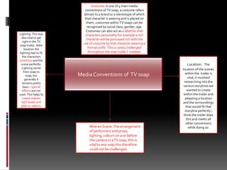 Costume: Is one of 4 main media conventions of TV soap, a costume refers almost to a brand or a stereotype of which that character is wearing and is placed on them, costumes within TV soaps can be recognised by social class, gender, age. Costumes can also act as a label for that characters personality for example a rich character will be portrayed rich with the use of costume by that character wearing a formal outfit. This is rarely challenged throughout the soap trailer I  created.Lighting: This was also vital to get right in the TV soap trailer. Alike location the lighting had to fit the characters emotions and the scene perfectly. Lighting varies from soap to soap, but generally it remains pretty basic - special effects are not used. This helps to create realistic light levels and adds to realism. Location: :The location of the scenes within the  trailer is  vital, it involved researching into the various storylines we wanted to create within the trailer and adapting a location and the surroundings that would fit that storyline perfectly i think the trailer does this and meets all other conventions while doing so. Media Conventions of  TV soap Mise en Scene: The arrangement of performers and props, lighting, colours on a or before the camera in a TV soap, this is vital to any soap this therefore could not be challenged. 