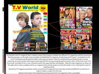 On the left is the TV magazine that I created, as part of the research I looked into different TV magazines and the conventions that they possess, on the right is two examples of established TV magazine 2Inside Soap and TV quick”, we looked into the use of mastheads and decided that alike inside soap we need to make the masthead big and bold and with a strong colouring, we used a similar colouring as inside soap with the strong orange being the primary colour of the front cover. The  front cover consisted of the 2 main characters within the soap, Brendan and Stephen.  Alike the soap magazines as shown on the right, there is also 3 subplots within our magazine that include quotes to entice the reader in turn making them want to read that article. Overall my TV magazine possesses similar conventions of magazines but I have also introduced different conventions in order to make it unique from the rest.  (Above I have shown the similarities by using arrows from my magazine to the 4 examples)
