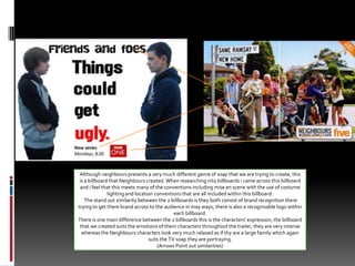 Although neighbours presents a very much different genre of soap that we are trying to create, this is a billboard that Neighbours created. When researching into billboards i came across this billboard and i feel that this meets many of the conventions including mise en scene with the use of costume lighting and location conventions that are all included within this billboard. The stand out similarity between the 2 billboards is they both consist of brand recognition there trying to get there brand across to the audience in may ways, there is also a recognisable logo within each billboard. There is one main difference between the 2 billboards this is the characters' expression, the billboard that we created suits the emotions of them characters throughout the trailer, they are very intense whereas the Neighbours characters look very much relaxed as if thy are a large family which again suits the TV soap they are portraying.(Arrows Point out similarities)