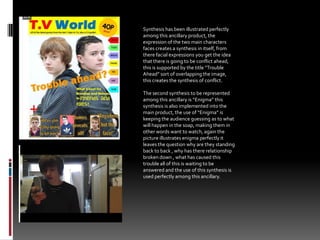 Synthesis has been illustrated perfectly among this ancillary product, the expression of the two main characters faces creates a synthesis in itself, from there facial expressions you get the idea that there is going to be conflict ahead, this is supported by the title “Trouble Ahead” sort of overlapping the image, this creates the synthesis of conflict.The second synthesis to be represented among this ancillary is “Enigma” this synthesis is also implemented into the main product, the use of “Enigma” is keeping the audience guessing as to what will happen in the soap, making them in other words want to watch, again the picture illustrates enigma perfectly it leaves the question why are they standing back to back , why has there relationship broken down , what has caused this trouble all of this is waiting to be answered and the use of this synthesis is used perfectly among this ancillary.