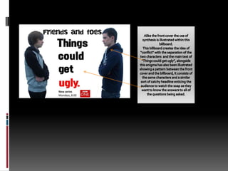 Alike the front cover the use of synthesis is illustrated within this billboard. This billboard creates the idea of “conflict” with the separation of the two characters  and the main text of “Things could get ugly”, alongside this enigma has also been illustrated showing a pattern between the front cover and the billboard, it consists of the same characters and a similar sort of catchy headline enticing the audience to watch the soap as they want to know the answers to all of the questions being asked.