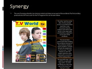 SynergyThe use of synergy whereby I am sharing content and ideas across each of the ancillaries The first ancillary produced was the front cover for the TV magazine this can be seen below.  The other  had the similar idea  of who I wanted across my ancillaries these were the 2 main characters that the audience will need to look out for in the soap trailer and therefore I used them across each of the ancillaries .The second idea i constructed when building the ancillaries that each of the ancillaries needed a catchy headline, I started off with the headline for my front cover “Trouble ahead2 to catch the readers attention while meeting the conventions of the media product.Recognisable logo- I also used this recognisable logo within  my other ancillaries as it was a key part of the brand I am hoping to create. 