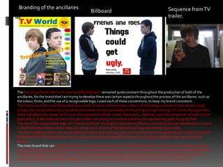 Branding of the ancillaries Sequence from TV trailer.Billboard The branding of both the Front cover and the billboard  remained quite constant throughout the production of both of the ancillaries, for the brand that I am trying to develop there was certain aspects throughout the process of the ancillaries  such as the colour, fonts, and the use of a recognisable logo, I used each of these conventions, to keep my brand consistent.The colouring of the 2 ancillaries was very similar in terms of the primary colours of the background which was white in both images, the use of white colouring allows the viewers to focuses solely on the primary image it brings it out onto the page even more and allows the viewer to focus on the expressions of the 2 main characters., i believe i used the convention of colouring to good effect, it also helps to match the genre that I am trying to create as a drama sort representing sort of a gritty feel. The use of the recognisable logo  of “Friends and Foes” throughout both the ancillaries is constant, this can be viewed as a brand in itself whereby viewers of the soap can recognise it  as part of the branding of soap we are trying to create.The third similarity within the two ancillaries in terms of branding is the use of similar fonts throughout the two texts in big bold letters both the tiles through the use of colouring and effects establish the mark on the page adding to the branding of the product.The main brand that can be represented among both the ancillaries and the trailer itself is the clothing, this creates not only a a stereotype within the trailer but also a brand,  from the three products we can see that there is an obvious urban brand of being created through the use of clothing , , there is also a link with colouring between the tv trailer and the billboard the primary colour within the image is Black adding to not only to the creation of the gritty soap brand we are trying to portray. 