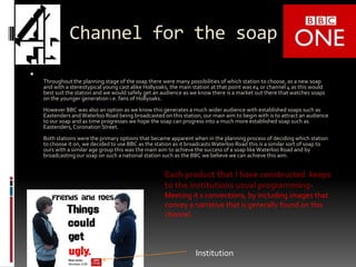 Channel for the soapThroughout the planning stage of the soap there were many possibilities of which station to choose, as a new soap and with a stereotypical young cast alike Hollyoaks, the main station at that point was e4 or channel 4 as this would best suit the station and we would safely get an audience as we know there is a market out there that watches soaps on the younger generation i.e. fans of Hollyoaks. However BBC was also an option as we know this generates a much wider audience with established soaps such as Eastenders and Waterloo Road being broadcasted on this station, our main aim to begin with is to attract an audience to our soap and as time progresses we hope the soap can progress into a much more established soap such as Eastenders, Coronation Street.Both stations were the primary options that became apparent when in the planning process of deciding which station to choose it on, we decided to use BBC as the station as it broadcasts Waterloo Road this is a similar sort of soap to ours with a similar age group this was the main aim to achieve the success of a soap like Waterloo Road and by broadcasting our soap on such a national station such as the BBC we believe we can achieve this aim.Each product that I have constructed keeps to the institutions usual programming- Meeting it s conventions, by including images that convey a narrative that is generally found on this channel. Institution  